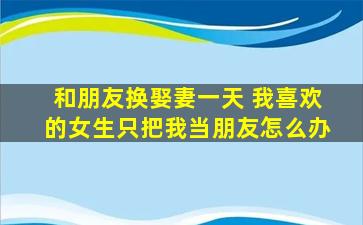 和朋友换娶妻一天 我喜欢的女生只把我当朋友怎么办